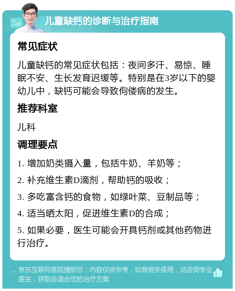 儿童缺钙的诊断与治疗指南 常见症状 儿童缺钙的常见症状包括：夜间多汗、易惊、睡眠不安、生长发育迟缓等。特别是在3岁以下的婴幼儿中，缺钙可能会导致佝偻病的发生。 推荐科室 儿科 调理要点 1. 增加奶类摄入量，包括牛奶、羊奶等； 2. 补充维生素D滴剂，帮助钙的吸收； 3. 多吃富含钙的食物，如绿叶菜、豆制品等； 4. 适当晒太阳，促进维生素D的合成； 5. 如果必要，医生可能会开具钙剂或其他药物进行治疗。