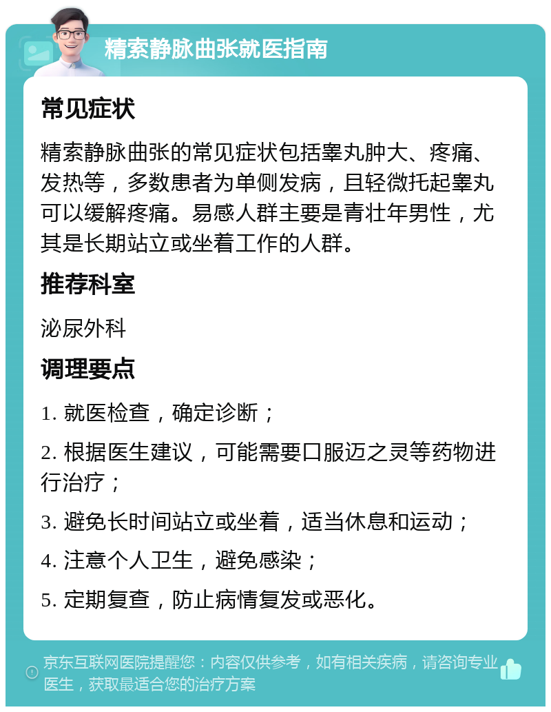 精索静脉曲张就医指南 常见症状 精索静脉曲张的常见症状包括睾丸肿大、疼痛、发热等，多数患者为单侧发病，且轻微托起睾丸可以缓解疼痛。易感人群主要是青壮年男性，尤其是长期站立或坐着工作的人群。 推荐科室 泌尿外科 调理要点 1. 就医检查，确定诊断； 2. 根据医生建议，可能需要口服迈之灵等药物进行治疗； 3. 避免长时间站立或坐着，适当休息和运动； 4. 注意个人卫生，避免感染； 5. 定期复查，防止病情复发或恶化。