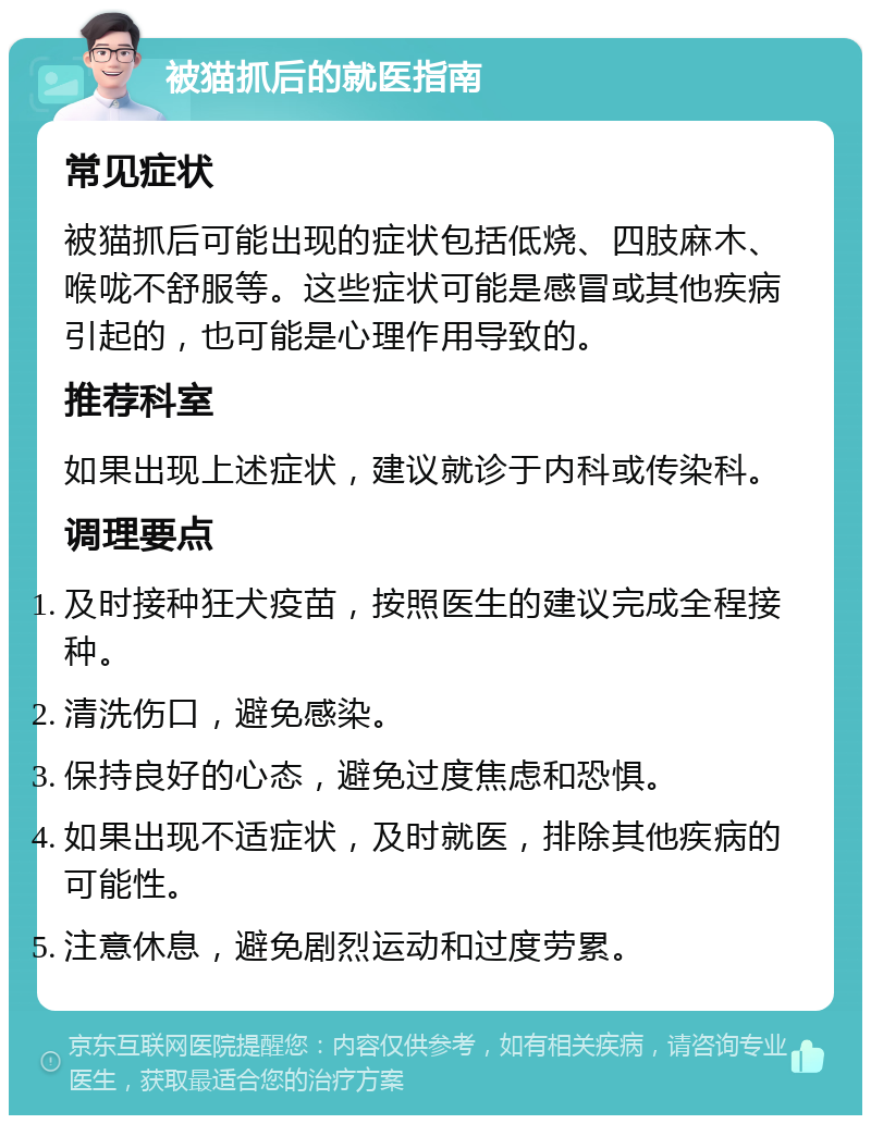 被猫抓后的就医指南 常见症状 被猫抓后可能出现的症状包括低烧、四肢麻木、喉咙不舒服等。这些症状可能是感冒或其他疾病引起的，也可能是心理作用导致的。 推荐科室 如果出现上述症状，建议就诊于内科或传染科。 调理要点 及时接种狂犬疫苗，按照医生的建议完成全程接种。 清洗伤口，避免感染。 保持良好的心态，避免过度焦虑和恐惧。 如果出现不适症状，及时就医，排除其他疾病的可能性。 注意休息，避免剧烈运动和过度劳累。