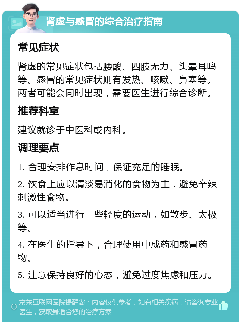 肾虚与感冒的综合治疗指南 常见症状 肾虚的常见症状包括腰酸、四肢无力、头晕耳鸣等。感冒的常见症状则有发热、咳嗽、鼻塞等。两者可能会同时出现，需要医生进行综合诊断。 推荐科室 建议就诊于中医科或内科。 调理要点 1. 合理安排作息时间，保证充足的睡眠。 2. 饮食上应以清淡易消化的食物为主，避免辛辣刺激性食物。 3. 可以适当进行一些轻度的运动，如散步、太极等。 4. 在医生的指导下，合理使用中成药和感冒药物。 5. 注意保持良好的心态，避免过度焦虑和压力。