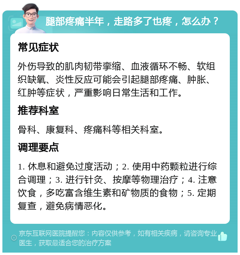 腿部疼痛半年，走路多了也疼，怎么办？ 常见症状 外伤导致的肌肉韧带挛缩、血液循环不畅、软组织缺氧、炎性反应可能会引起腿部疼痛、肿胀、红肿等症状，严重影响日常生活和工作。 推荐科室 骨科、康复科、疼痛科等相关科室。 调理要点 1. 休息和避免过度活动；2. 使用中药颗粒进行综合调理；3. 进行针灸、按摩等物理治疗；4. 注意饮食，多吃富含维生素和矿物质的食物；5. 定期复查，避免病情恶化。