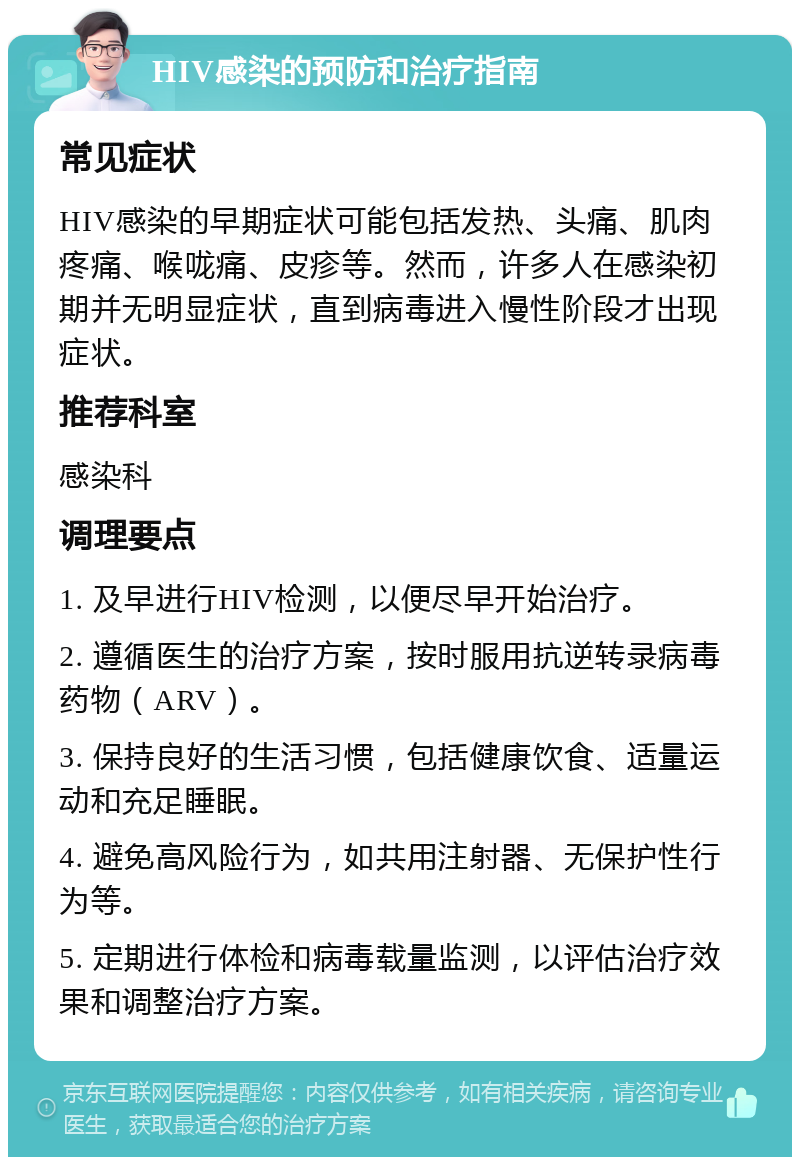 HIV感染的预防和治疗指南 常见症状 HIV感染的早期症状可能包括发热、头痛、肌肉疼痛、喉咙痛、皮疹等。然而，许多人在感染初期并无明显症状，直到病毒进入慢性阶段才出现症状。 推荐科室 感染科 调理要点 1. 及早进行HIV检测，以便尽早开始治疗。 2. 遵循医生的治疗方案，按时服用抗逆转录病毒药物（ARV）。 3. 保持良好的生活习惯，包括健康饮食、适量运动和充足睡眠。 4. 避免高风险行为，如共用注射器、无保护性行为等。 5. 定期进行体检和病毒载量监测，以评估治疗效果和调整治疗方案。