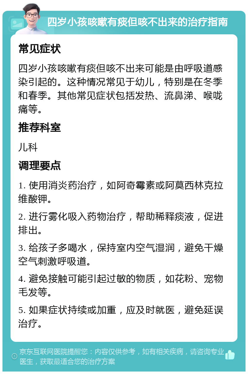 四岁小孩咳嗽有痰但咳不出来的治疗指南 常见症状 四岁小孩咳嗽有痰但咳不出来可能是由呼吸道感染引起的。这种情况常见于幼儿，特别是在冬季和春季。其他常见症状包括发热、流鼻涕、喉咙痛等。 推荐科室 儿科 调理要点 1. 使用消炎药治疗，如阿奇霉素或阿莫西林克拉维酸钾。 2. 进行雾化吸入药物治疗，帮助稀释痰液，促进排出。 3. 给孩子多喝水，保持室内空气湿润，避免干燥空气刺激呼吸道。 4. 避免接触可能引起过敏的物质，如花粉、宠物毛发等。 5. 如果症状持续或加重，应及时就医，避免延误治疗。