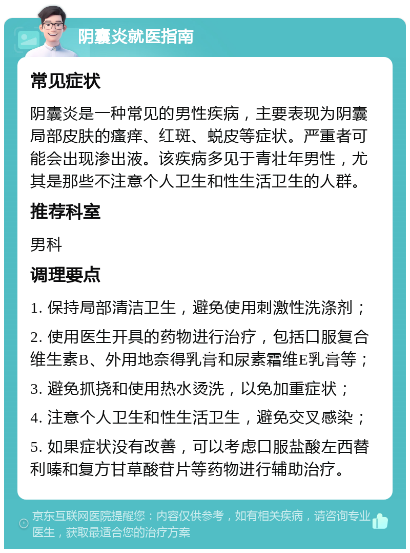 阴囊炎就医指南 常见症状 阴囊炎是一种常见的男性疾病，主要表现为阴囊局部皮肤的瘙痒、红斑、蜕皮等症状。严重者可能会出现渗出液。该疾病多见于青壮年男性，尤其是那些不注意个人卫生和性生活卫生的人群。 推荐科室 男科 调理要点 1. 保持局部清洁卫生，避免使用刺激性洗涤剂； 2. 使用医生开具的药物进行治疗，包括口服复合维生素B、外用地奈得乳膏和尿素霜维E乳膏等； 3. 避免抓挠和使用热水烫洗，以免加重症状； 4. 注意个人卫生和性生活卫生，避免交叉感染； 5. 如果症状没有改善，可以考虑口服盐酸左西替利嗪和复方甘草酸苷片等药物进行辅助治疗。