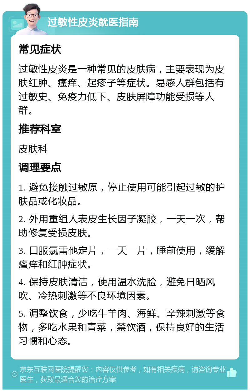 过敏性皮炎就医指南 常见症状 过敏性皮炎是一种常见的皮肤病，主要表现为皮肤红肿、瘙痒、起疹子等症状。易感人群包括有过敏史、免疫力低下、皮肤屏障功能受损等人群。 推荐科室 皮肤科 调理要点 1. 避免接触过敏原，停止使用可能引起过敏的护肤品或化妆品。 2. 外用重组人表皮生长因子凝胶，一天一次，帮助修复受损皮肤。 3. 口服氯雷他定片，一天一片，睡前使用，缓解瘙痒和红肿症状。 4. 保持皮肤清洁，使用温水洗脸，避免日晒风吹、冷热刺激等不良环境因素。 5. 调整饮食，少吃牛羊肉、海鲜、辛辣刺激等食物，多吃水果和青菜，禁饮酒，保持良好的生活习惯和心态。