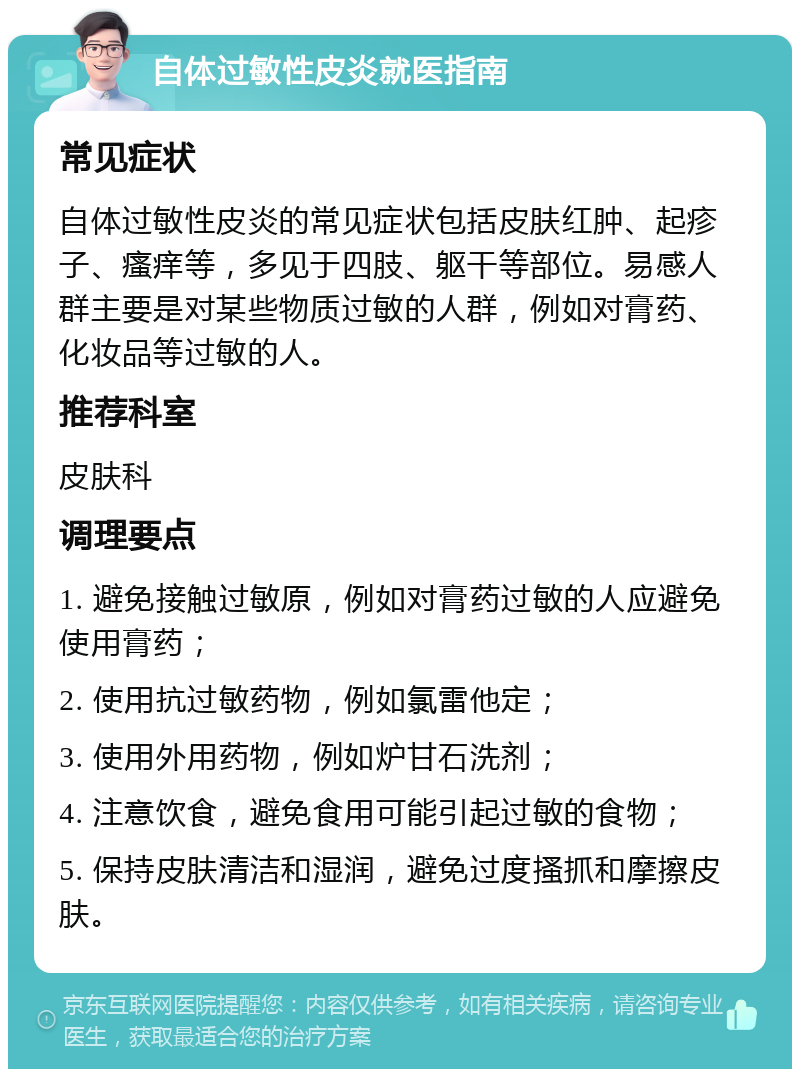 自体过敏性皮炎就医指南 常见症状 自体过敏性皮炎的常见症状包括皮肤红肿、起疹子、瘙痒等，多见于四肢、躯干等部位。易感人群主要是对某些物质过敏的人群，例如对膏药、化妆品等过敏的人。 推荐科室 皮肤科 调理要点 1. 避免接触过敏原，例如对膏药过敏的人应避免使用膏药； 2. 使用抗过敏药物，例如氯雷他定； 3. 使用外用药物，例如炉甘石洗剂； 4. 注意饮食，避免食用可能引起过敏的食物； 5. 保持皮肤清洁和湿润，避免过度搔抓和摩擦皮肤。