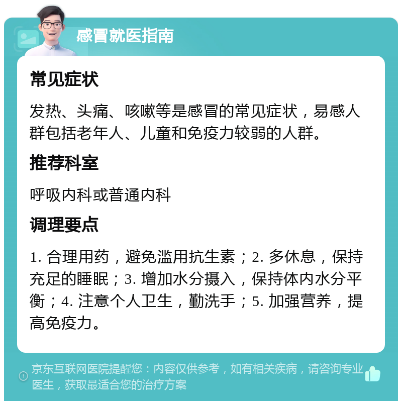 感冒就医指南 常见症状 发热、头痛、咳嗽等是感冒的常见症状，易感人群包括老年人、儿童和免疫力较弱的人群。 推荐科室 呼吸内科或普通内科 调理要点 1. 合理用药，避免滥用抗生素；2. 多休息，保持充足的睡眠；3. 增加水分摄入，保持体内水分平衡；4. 注意个人卫生，勤洗手；5. 加强营养，提高免疫力。