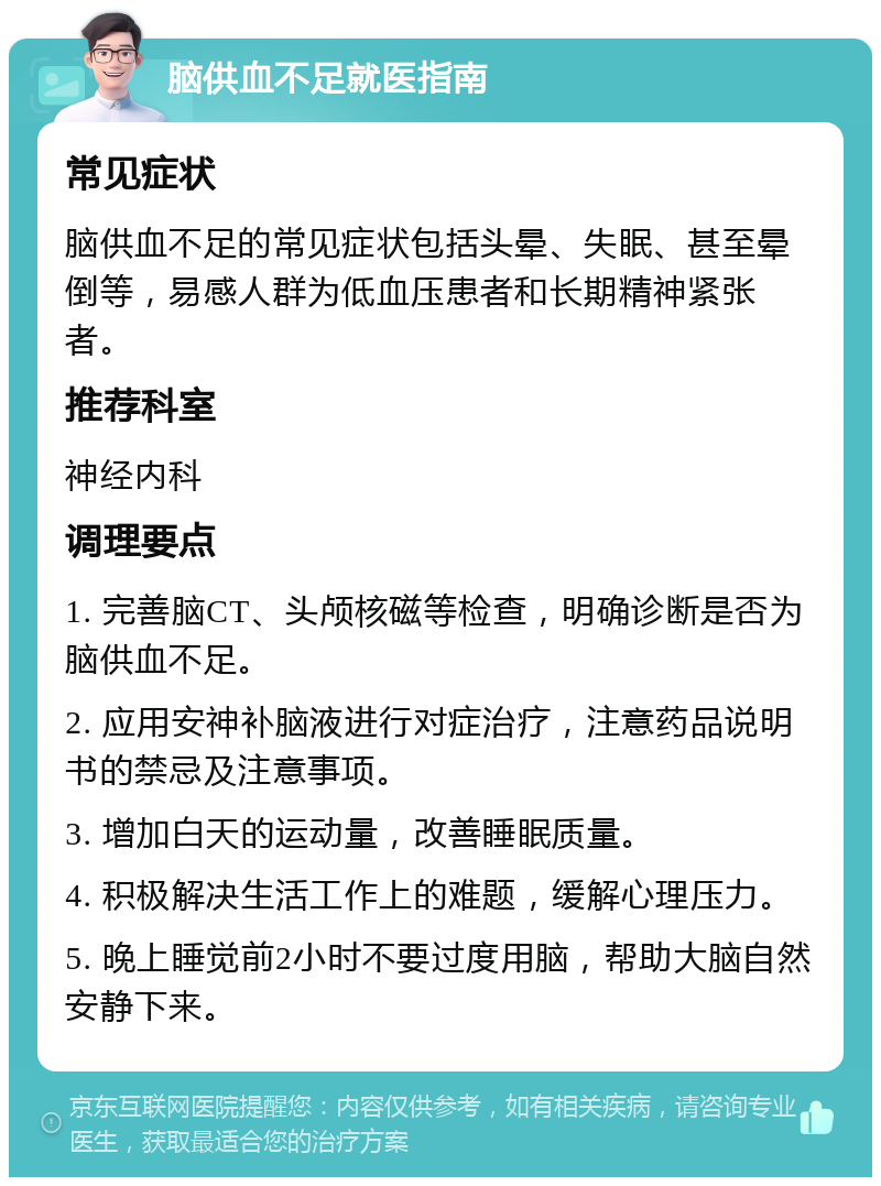 脑供血不足就医指南 常见症状 脑供血不足的常见症状包括头晕、失眠、甚至晕倒等，易感人群为低血压患者和长期精神紧张者。 推荐科室 神经内科 调理要点 1. 完善脑CT、头颅核磁等检查，明确诊断是否为脑供血不足。 2. 应用安神补脑液进行对症治疗，注意药品说明书的禁忌及注意事项。 3. 增加白天的运动量，改善睡眠质量。 4. 积极解决生活工作上的难题，缓解心理压力。 5. 晚上睡觉前2小时不要过度用脑，帮助大脑自然安静下来。