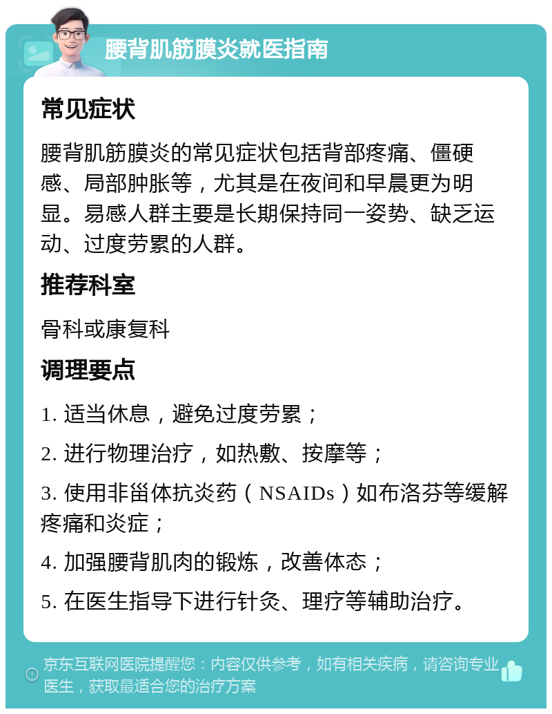 腰背肌筋膜炎就医指南 常见症状 腰背肌筋膜炎的常见症状包括背部疼痛、僵硬感、局部肿胀等，尤其是在夜间和早晨更为明显。易感人群主要是长期保持同一姿势、缺乏运动、过度劳累的人群。 推荐科室 骨科或康复科 调理要点 1. 适当休息，避免过度劳累； 2. 进行物理治疗，如热敷、按摩等； 3. 使用非甾体抗炎药（NSAIDs）如布洛芬等缓解疼痛和炎症； 4. 加强腰背肌肉的锻炼，改善体态； 5. 在医生指导下进行针灸、理疗等辅助治疗。