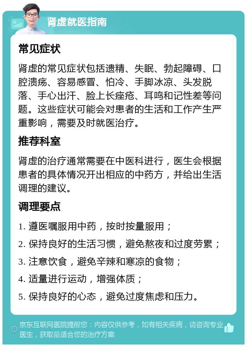 肾虚就医指南 常见症状 肾虚的常见症状包括遗精、失眠、勃起障碍、口腔溃疡、容易感冒、怕冷、手脚冰凉、头发脱落、手心出汗、脸上长痤疮、耳鸣和记性差等问题。这些症状可能会对患者的生活和工作产生严重影响，需要及时就医治疗。 推荐科室 肾虚的治疗通常需要在中医科进行，医生会根据患者的具体情况开出相应的中药方，并给出生活调理的建议。 调理要点 1. 遵医嘱服用中药，按时按量服用； 2. 保持良好的生活习惯，避免熬夜和过度劳累； 3. 注意饮食，避免辛辣和寒凉的食物； 4. 适量进行运动，增强体质； 5. 保持良好的心态，避免过度焦虑和压力。