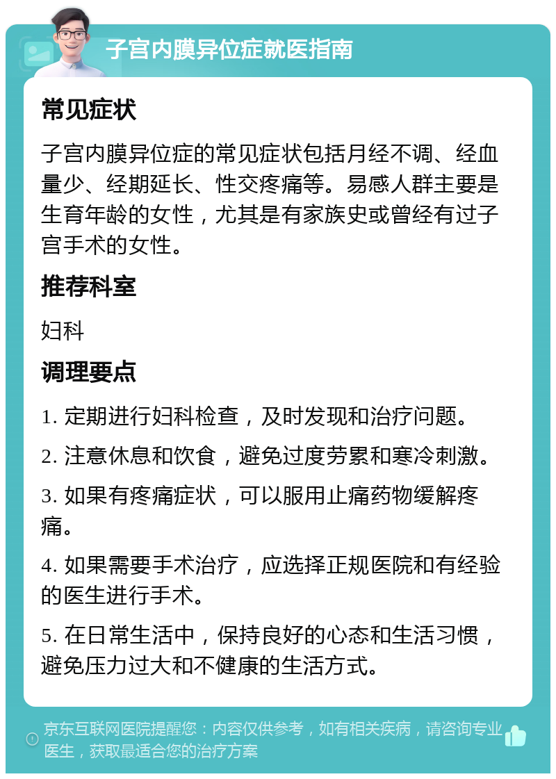 子宫内膜异位症就医指南 常见症状 子宫内膜异位症的常见症状包括月经不调、经血量少、经期延长、性交疼痛等。易感人群主要是生育年龄的女性，尤其是有家族史或曾经有过子宫手术的女性。 推荐科室 妇科 调理要点 1. 定期进行妇科检查，及时发现和治疗问题。 2. 注意休息和饮食，避免过度劳累和寒冷刺激。 3. 如果有疼痛症状，可以服用止痛药物缓解疼痛。 4. 如果需要手术治疗，应选择正规医院和有经验的医生进行手术。 5. 在日常生活中，保持良好的心态和生活习惯，避免压力过大和不健康的生活方式。