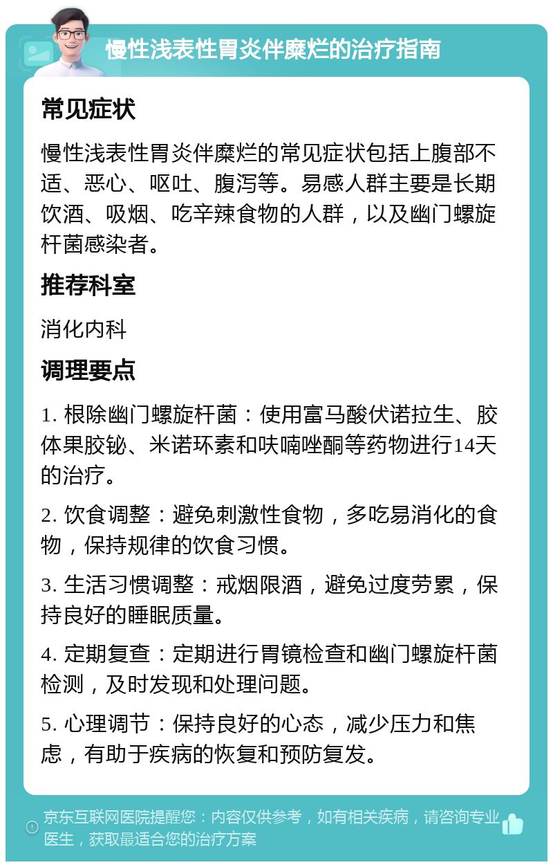 慢性浅表性胃炎伴糜烂的治疗指南 常见症状 慢性浅表性胃炎伴糜烂的常见症状包括上腹部不适、恶心、呕吐、腹泻等。易感人群主要是长期饮酒、吸烟、吃辛辣食物的人群，以及幽门螺旋杆菌感染者。 推荐科室 消化内科 调理要点 1. 根除幽门螺旋杆菌：使用富马酸伏诺拉生、胶体果胶铋、米诺环素和呋喃唑酮等药物进行14天的治疗。 2. 饮食调整：避免刺激性食物，多吃易消化的食物，保持规律的饮食习惯。 3. 生活习惯调整：戒烟限酒，避免过度劳累，保持良好的睡眠质量。 4. 定期复查：定期进行胃镜检查和幽门螺旋杆菌检测，及时发现和处理问题。 5. 心理调节：保持良好的心态，减少压力和焦虑，有助于疾病的恢复和预防复发。