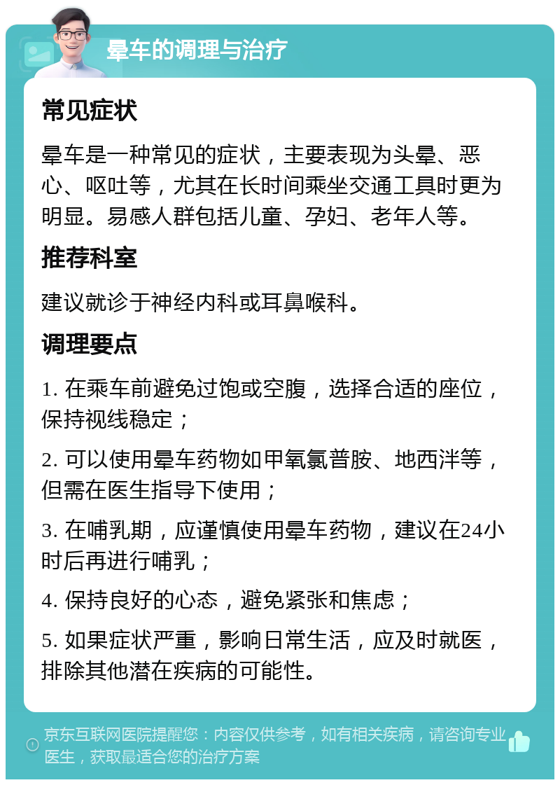 晕车的调理与治疗 常见症状 晕车是一种常见的症状，主要表现为头晕、恶心、呕吐等，尤其在长时间乘坐交通工具时更为明显。易感人群包括儿童、孕妇、老年人等。 推荐科室 建议就诊于神经内科或耳鼻喉科。 调理要点 1. 在乘车前避免过饱或空腹，选择合适的座位，保持视线稳定； 2. 可以使用晕车药物如甲氧氯普胺、地西泮等，但需在医生指导下使用； 3. 在哺乳期，应谨慎使用晕车药物，建议在24小时后再进行哺乳； 4. 保持良好的心态，避免紧张和焦虑； 5. 如果症状严重，影响日常生活，应及时就医，排除其他潜在疾病的可能性。