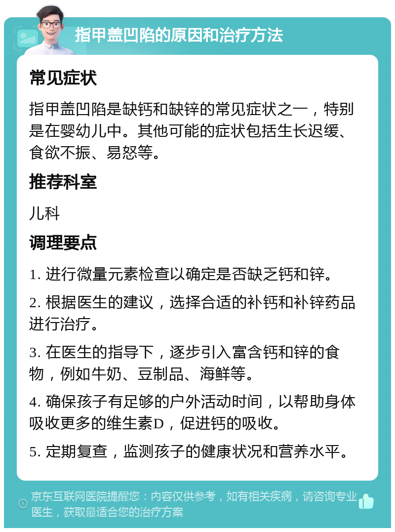 指甲盖凹陷的原因和治疗方法 常见症状 指甲盖凹陷是缺钙和缺锌的常见症状之一，特别是在婴幼儿中。其他可能的症状包括生长迟缓、食欲不振、易怒等。 推荐科室 儿科 调理要点 1. 进行微量元素检查以确定是否缺乏钙和锌。 2. 根据医生的建议，选择合适的补钙和补锌药品进行治疗。 3. 在医生的指导下，逐步引入富含钙和锌的食物，例如牛奶、豆制品、海鲜等。 4. 确保孩子有足够的户外活动时间，以帮助身体吸收更多的维生素D，促进钙的吸收。 5. 定期复查，监测孩子的健康状况和营养水平。