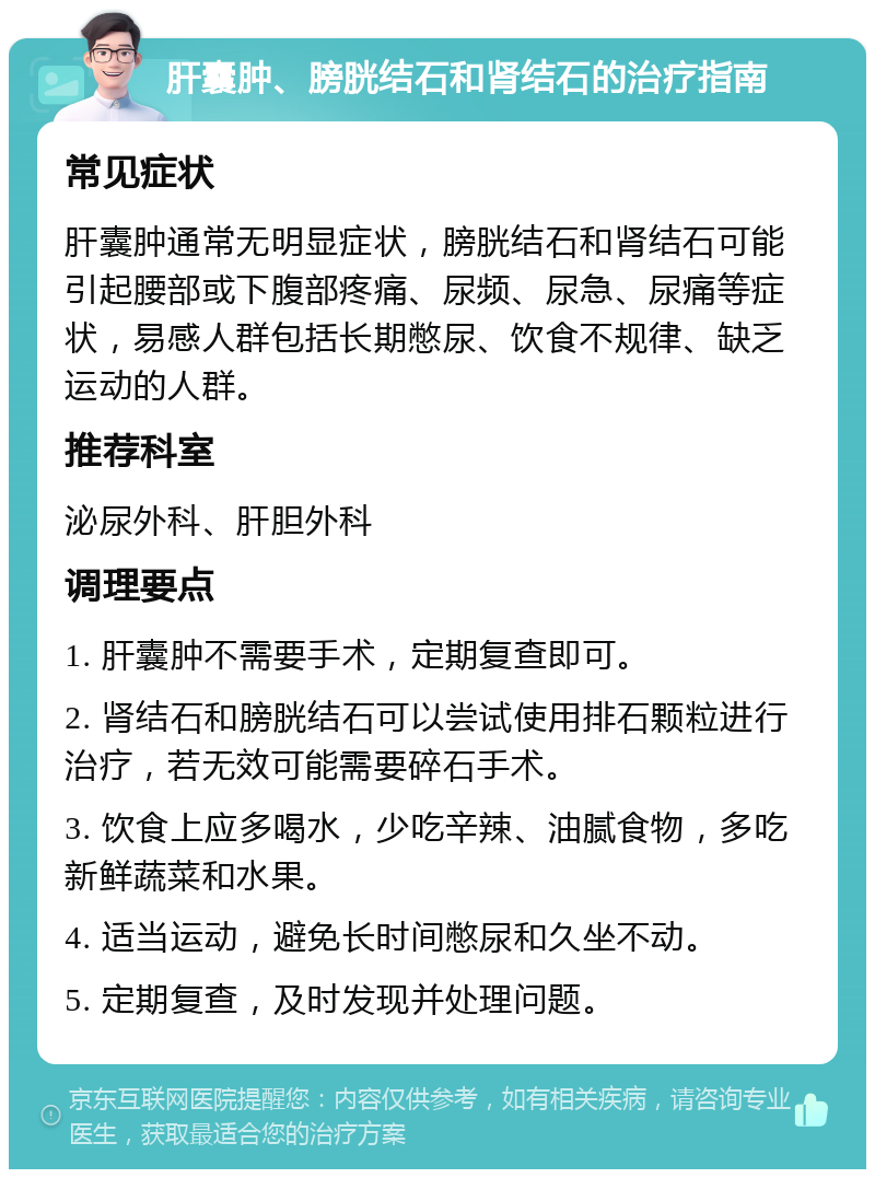 肝囊肿、膀胱结石和肾结石的治疗指南 常见症状 肝囊肿通常无明显症状，膀胱结石和肾结石可能引起腰部或下腹部疼痛、尿频、尿急、尿痛等症状，易感人群包括长期憋尿、饮食不规律、缺乏运动的人群。 推荐科室 泌尿外科、肝胆外科 调理要点 1. 肝囊肿不需要手术，定期复查即可。 2. 肾结石和膀胱结石可以尝试使用排石颗粒进行治疗，若无效可能需要碎石手术。 3. 饮食上应多喝水，少吃辛辣、油腻食物，多吃新鲜蔬菜和水果。 4. 适当运动，避免长时间憋尿和久坐不动。 5. 定期复查，及时发现并处理问题。