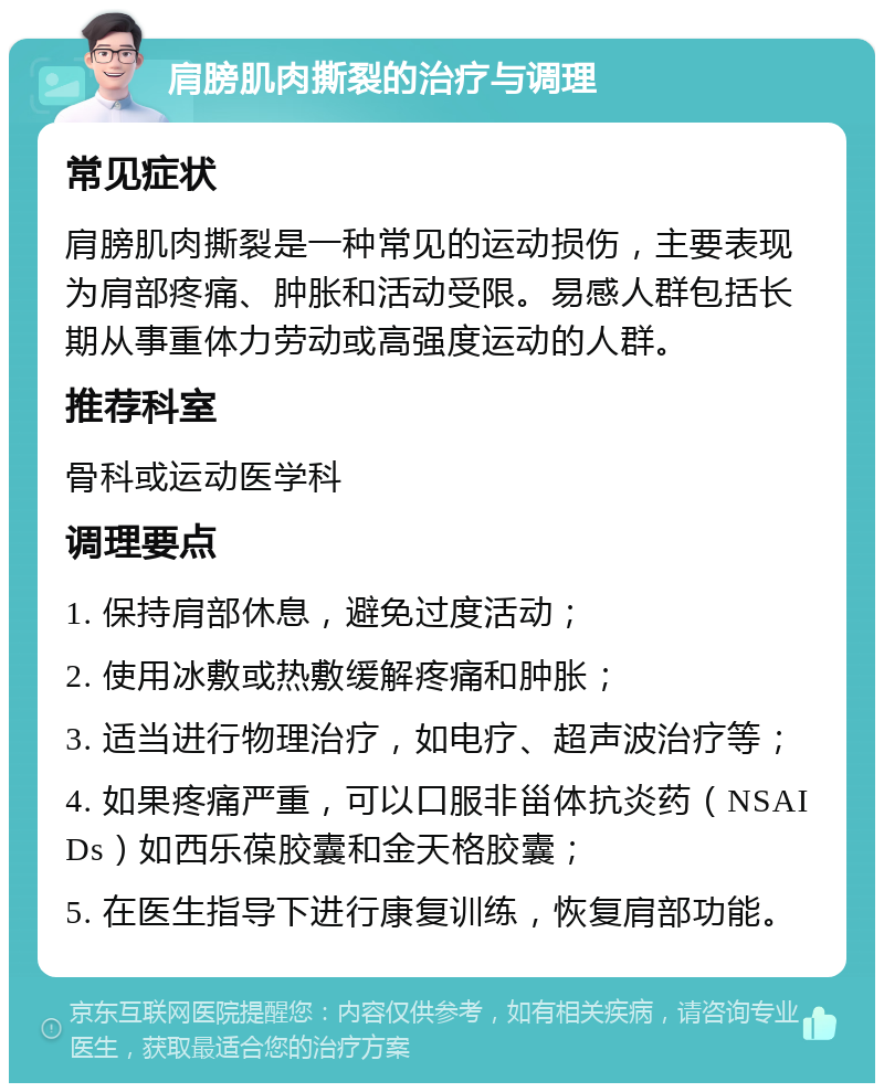 肩膀肌肉撕裂的治疗与调理 常见症状 肩膀肌肉撕裂是一种常见的运动损伤，主要表现为肩部疼痛、肿胀和活动受限。易感人群包括长期从事重体力劳动或高强度运动的人群。 推荐科室 骨科或运动医学科 调理要点 1. 保持肩部休息，避免过度活动； 2. 使用冰敷或热敷缓解疼痛和肿胀； 3. 适当进行物理治疗，如电疗、超声波治疗等； 4. 如果疼痛严重，可以口服非甾体抗炎药（NSAIDs）如西乐葆胶囊和金天格胶囊； 5. 在医生指导下进行康复训练，恢复肩部功能。