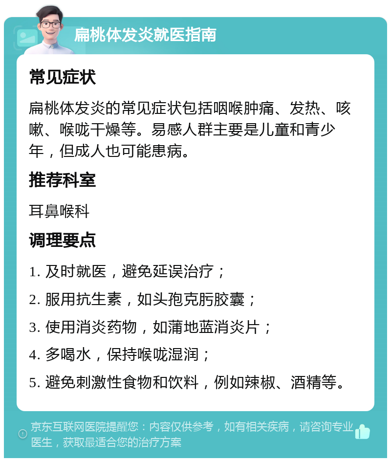 扁桃体发炎就医指南 常见症状 扁桃体发炎的常见症状包括咽喉肿痛、发热、咳嗽、喉咙干燥等。易感人群主要是儿童和青少年，但成人也可能患病。 推荐科室 耳鼻喉科 调理要点 1. 及时就医，避免延误治疗； 2. 服用抗生素，如头孢克肟胶囊； 3. 使用消炎药物，如蒲地蓝消炎片； 4. 多喝水，保持喉咙湿润； 5. 避免刺激性食物和饮料，例如辣椒、酒精等。