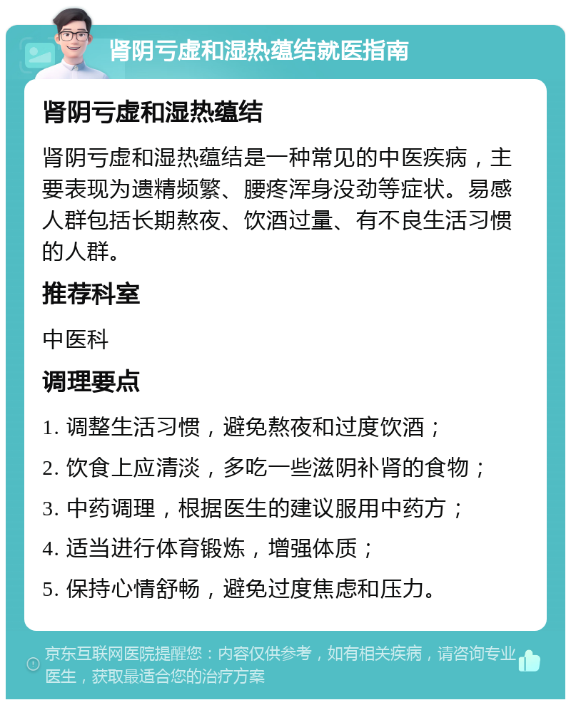 肾阴亏虚和湿热蕴结就医指南 肾阴亏虚和湿热蕴结 肾阴亏虚和湿热蕴结是一种常见的中医疾病，主要表现为遗精频繁、腰疼浑身没劲等症状。易感人群包括长期熬夜、饮酒过量、有不良生活习惯的人群。 推荐科室 中医科 调理要点 1. 调整生活习惯，避免熬夜和过度饮酒； 2. 饮食上应清淡，多吃一些滋阴补肾的食物； 3. 中药调理，根据医生的建议服用中药方； 4. 适当进行体育锻炼，增强体质； 5. 保持心情舒畅，避免过度焦虑和压力。