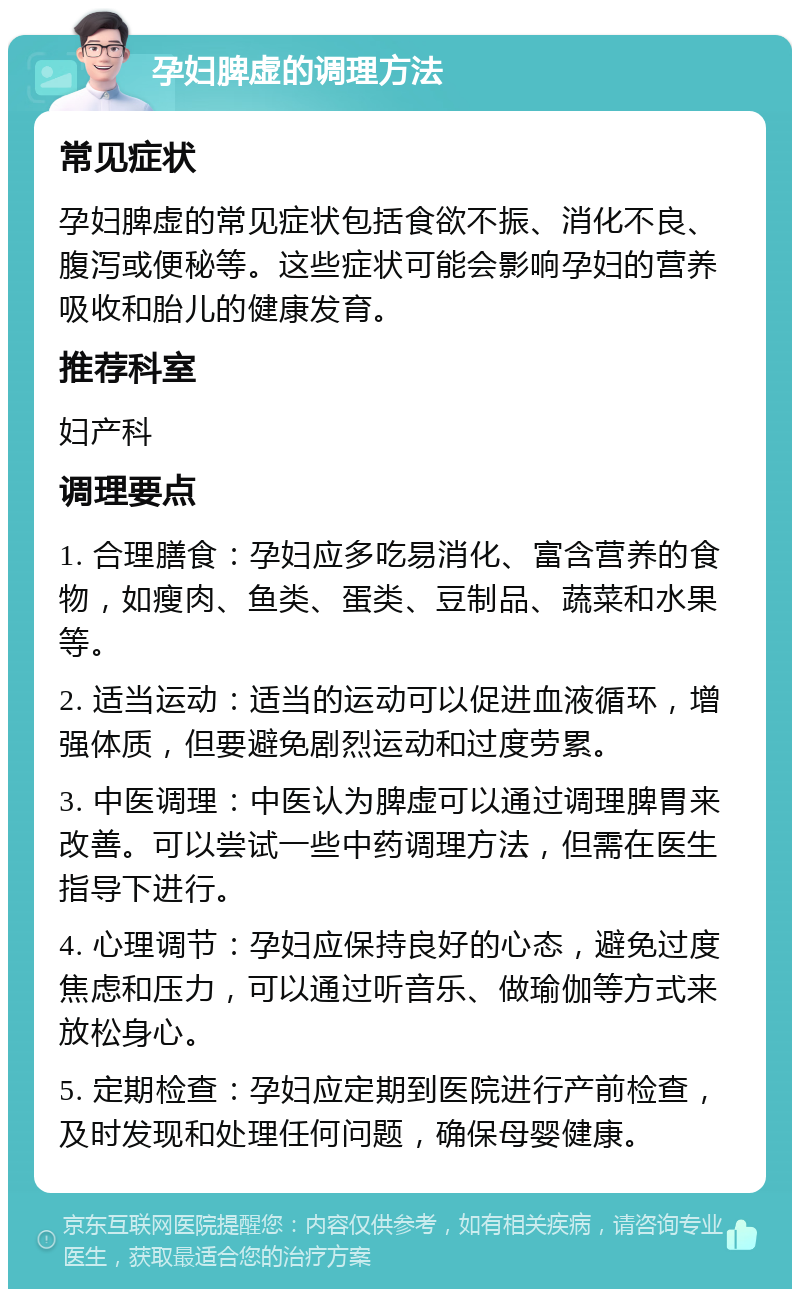 孕妇脾虚的调理方法 常见症状 孕妇脾虚的常见症状包括食欲不振、消化不良、腹泻或便秘等。这些症状可能会影响孕妇的营养吸收和胎儿的健康发育。 推荐科室 妇产科 调理要点 1. 合理膳食：孕妇应多吃易消化、富含营养的食物，如瘦肉、鱼类、蛋类、豆制品、蔬菜和水果等。 2. 适当运动：适当的运动可以促进血液循环，增强体质，但要避免剧烈运动和过度劳累。 3. 中医调理：中医认为脾虚可以通过调理脾胃来改善。可以尝试一些中药调理方法，但需在医生指导下进行。 4. 心理调节：孕妇应保持良好的心态，避免过度焦虑和压力，可以通过听音乐、做瑜伽等方式来放松身心。 5. 定期检查：孕妇应定期到医院进行产前检查，及时发现和处理任何问题，确保母婴健康。