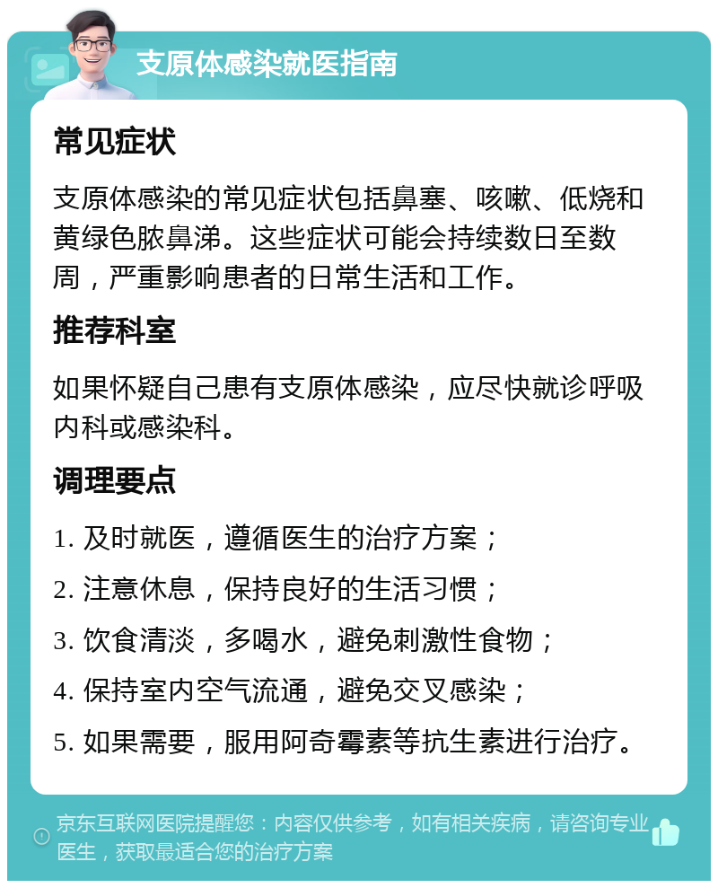 支原体感染就医指南 常见症状 支原体感染的常见症状包括鼻塞、咳嗽、低烧和黄绿色脓鼻涕。这些症状可能会持续数日至数周，严重影响患者的日常生活和工作。 推荐科室 如果怀疑自己患有支原体感染，应尽快就诊呼吸内科或感染科。 调理要点 1. 及时就医，遵循医生的治疗方案； 2. 注意休息，保持良好的生活习惯； 3. 饮食清淡，多喝水，避免刺激性食物； 4. 保持室内空气流通，避免交叉感染； 5. 如果需要，服用阿奇霉素等抗生素进行治疗。