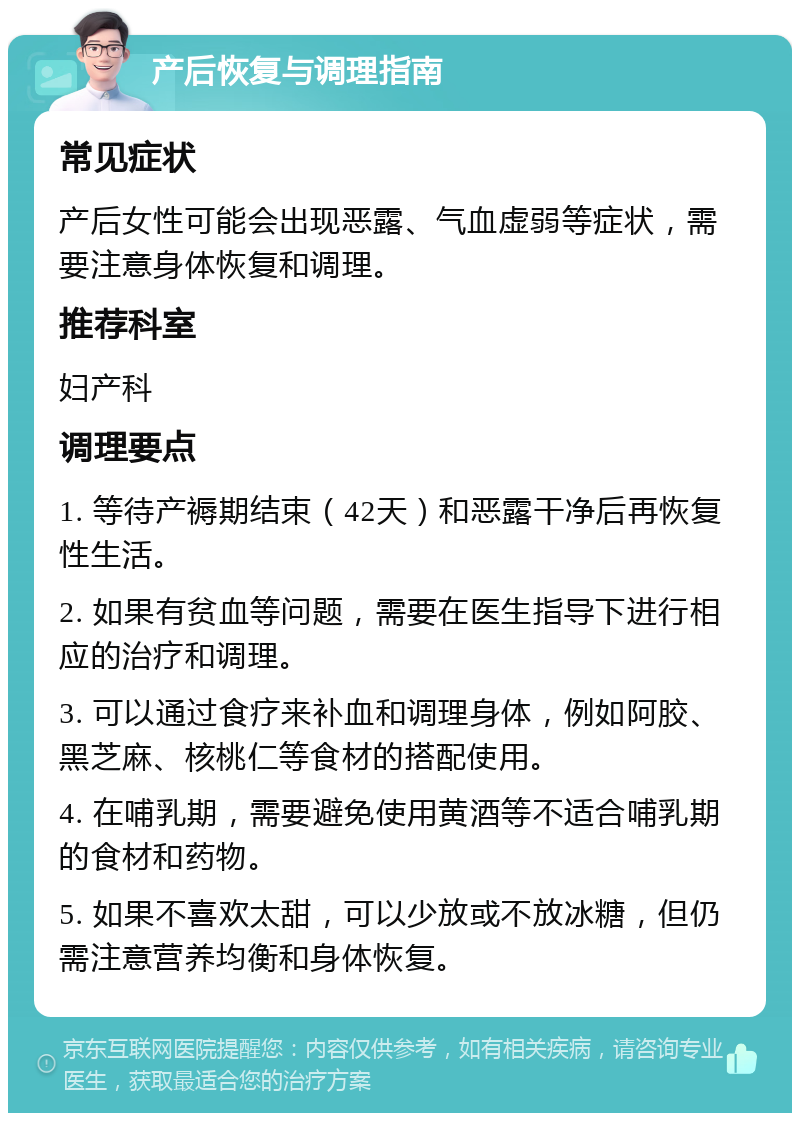 产后恢复与调理指南 常见症状 产后女性可能会出现恶露、气血虚弱等症状，需要注意身体恢复和调理。 推荐科室 妇产科 调理要点 1. 等待产褥期结束（42天）和恶露干净后再恢复性生活。 2. 如果有贫血等问题，需要在医生指导下进行相应的治疗和调理。 3. 可以通过食疗来补血和调理身体，例如阿胶、黑芝麻、核桃仁等食材的搭配使用。 4. 在哺乳期，需要避免使用黄酒等不适合哺乳期的食材和药物。 5. 如果不喜欢太甜，可以少放或不放冰糖，但仍需注意营养均衡和身体恢复。