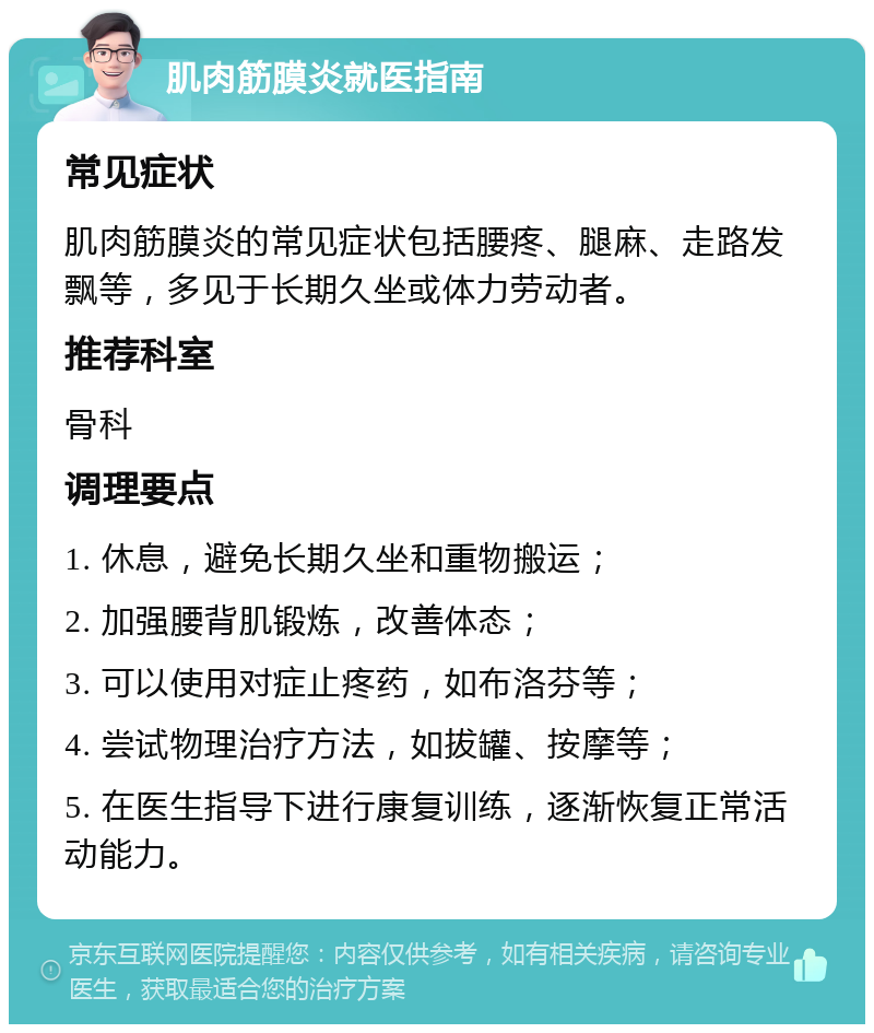 肌肉筋膜炎就医指南 常见症状 肌肉筋膜炎的常见症状包括腰疼、腿麻、走路发飘等，多见于长期久坐或体力劳动者。 推荐科室 骨科 调理要点 1. 休息，避免长期久坐和重物搬运； 2. 加强腰背肌锻炼，改善体态； 3. 可以使用对症止疼药，如布洛芬等； 4. 尝试物理治疗方法，如拔罐、按摩等； 5. 在医生指导下进行康复训练，逐渐恢复正常活动能力。