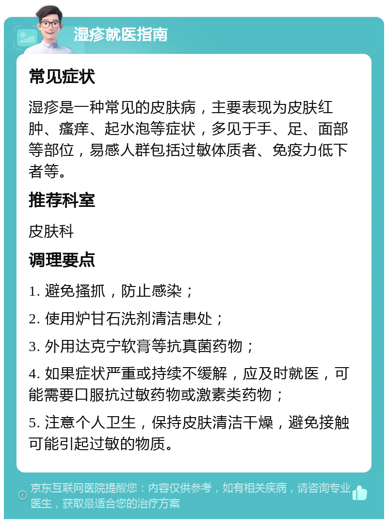 湿疹就医指南 常见症状 湿疹是一种常见的皮肤病，主要表现为皮肤红肿、瘙痒、起水泡等症状，多见于手、足、面部等部位，易感人群包括过敏体质者、免疫力低下者等。 推荐科室 皮肤科 调理要点 1. 避免搔抓，防止感染； 2. 使用炉甘石洗剂清洁患处； 3. 外用达克宁软膏等抗真菌药物； 4. 如果症状严重或持续不缓解，应及时就医，可能需要口服抗过敏药物或激素类药物； 5. 注意个人卫生，保持皮肤清洁干燥，避免接触可能引起过敏的物质。