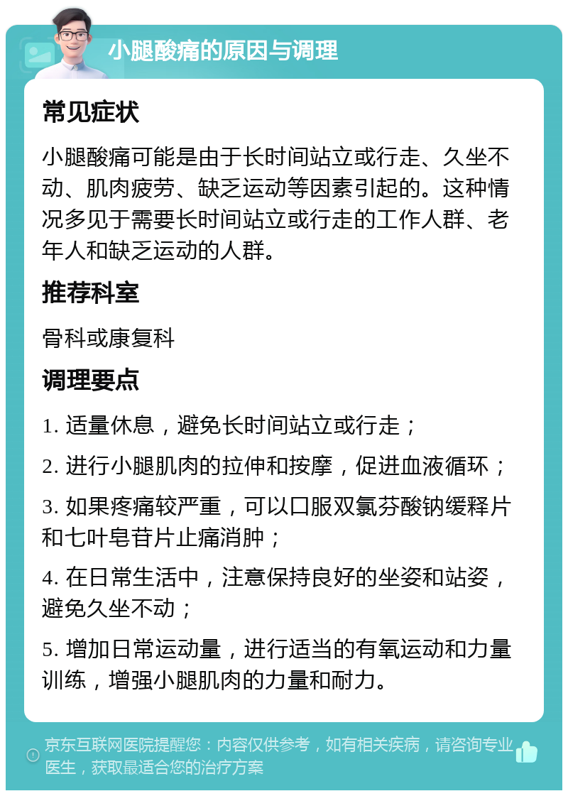 小腿酸痛的原因与调理 常见症状 小腿酸痛可能是由于长时间站立或行走、久坐不动、肌肉疲劳、缺乏运动等因素引起的。这种情况多见于需要长时间站立或行走的工作人群、老年人和缺乏运动的人群。 推荐科室 骨科或康复科 调理要点 1. 适量休息，避免长时间站立或行走； 2. 进行小腿肌肉的拉伸和按摩，促进血液循环； 3. 如果疼痛较严重，可以口服双氯芬酸钠缓释片和七叶皂苷片止痛消肿； 4. 在日常生活中，注意保持良好的坐姿和站姿，避免久坐不动； 5. 增加日常运动量，进行适当的有氧运动和力量训练，增强小腿肌肉的力量和耐力。