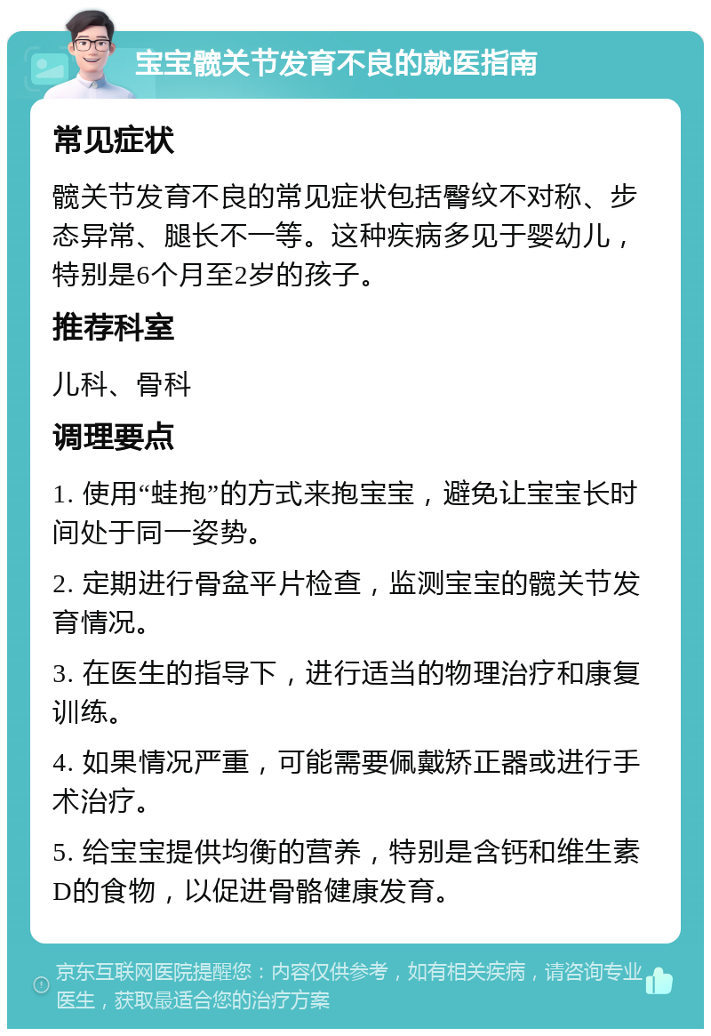 宝宝髋关节发育不良的就医指南 常见症状 髋关节发育不良的常见症状包括臀纹不对称、步态异常、腿长不一等。这种疾病多见于婴幼儿，特别是6个月至2岁的孩子。 推荐科室 儿科、骨科 调理要点 1. 使用“蛙抱”的方式来抱宝宝，避免让宝宝长时间处于同一姿势。 2. 定期进行骨盆平片检查，监测宝宝的髋关节发育情况。 3. 在医生的指导下，进行适当的物理治疗和康复训练。 4. 如果情况严重，可能需要佩戴矫正器或进行手术治疗。 5. 给宝宝提供均衡的营养，特别是含钙和维生素D的食物，以促进骨骼健康发育。