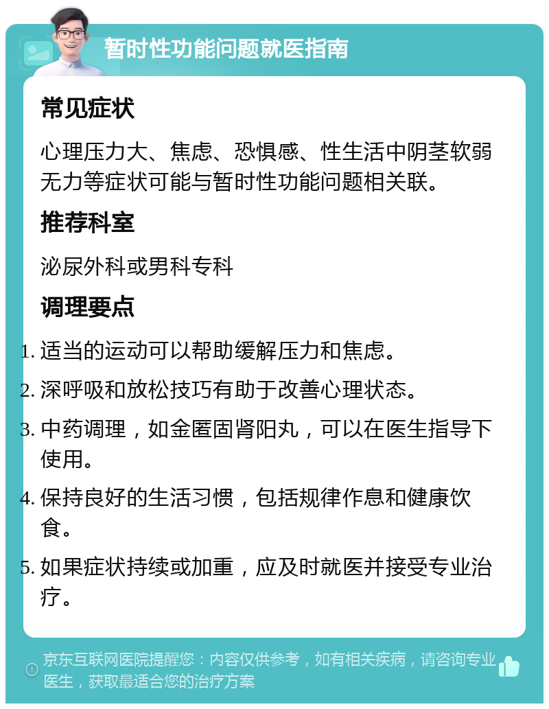 暂时性功能问题就医指南 常见症状 心理压力大、焦虑、恐惧感、性生活中阴茎软弱无力等症状可能与暂时性功能问题相关联。 推荐科室 泌尿外科或男科专科 调理要点 适当的运动可以帮助缓解压力和焦虑。 深呼吸和放松技巧有助于改善心理状态。 中药调理，如金匿固肾阳丸，可以在医生指导下使用。 保持良好的生活习惯，包括规律作息和健康饮食。 如果症状持续或加重，应及时就医并接受专业治疗。