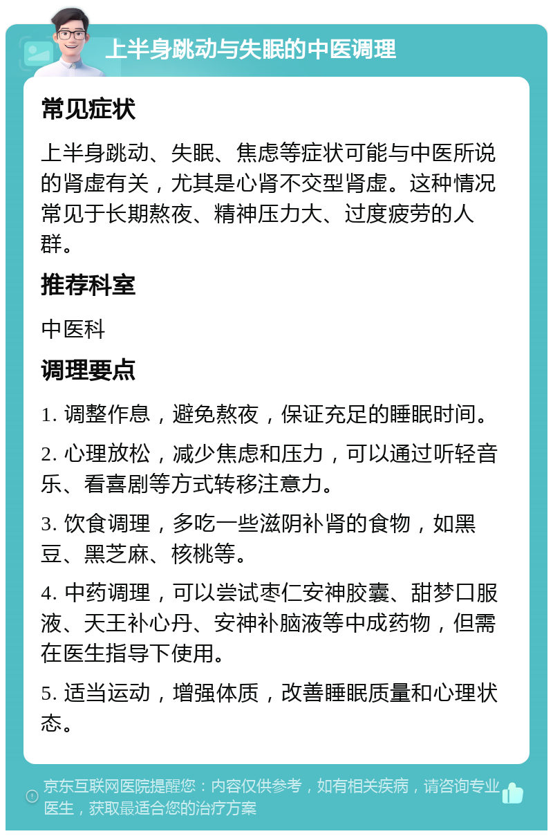 上半身跳动与失眠的中医调理 常见症状 上半身跳动、失眠、焦虑等症状可能与中医所说的肾虚有关，尤其是心肾不交型肾虚。这种情况常见于长期熬夜、精神压力大、过度疲劳的人群。 推荐科室 中医科 调理要点 1. 调整作息，避免熬夜，保证充足的睡眠时间。 2. 心理放松，减少焦虑和压力，可以通过听轻音乐、看喜剧等方式转移注意力。 3. 饮食调理，多吃一些滋阴补肾的食物，如黑豆、黑芝麻、核桃等。 4. 中药调理，可以尝试枣仁安神胶囊、甜梦口服液、天王补心丹、安神补脑液等中成药物，但需在医生指导下使用。 5. 适当运动，增强体质，改善睡眠质量和心理状态。