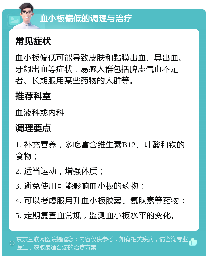 血小板偏低的调理与治疗 常见症状 血小板偏低可能导致皮肤和黏膜出血、鼻出血、牙龈出血等症状，易感人群包括脾虚气血不足者、长期服用某些药物的人群等。 推荐科室 血液科或内科 调理要点 1. 补充营养，多吃富含维生素B12、叶酸和铁的食物； 2. 适当运动，增强体质； 3. 避免使用可能影响血小板的药物； 4. 可以考虑服用升血小板胶囊、氨肽素等药物； 5. 定期复查血常规，监测血小板水平的变化。