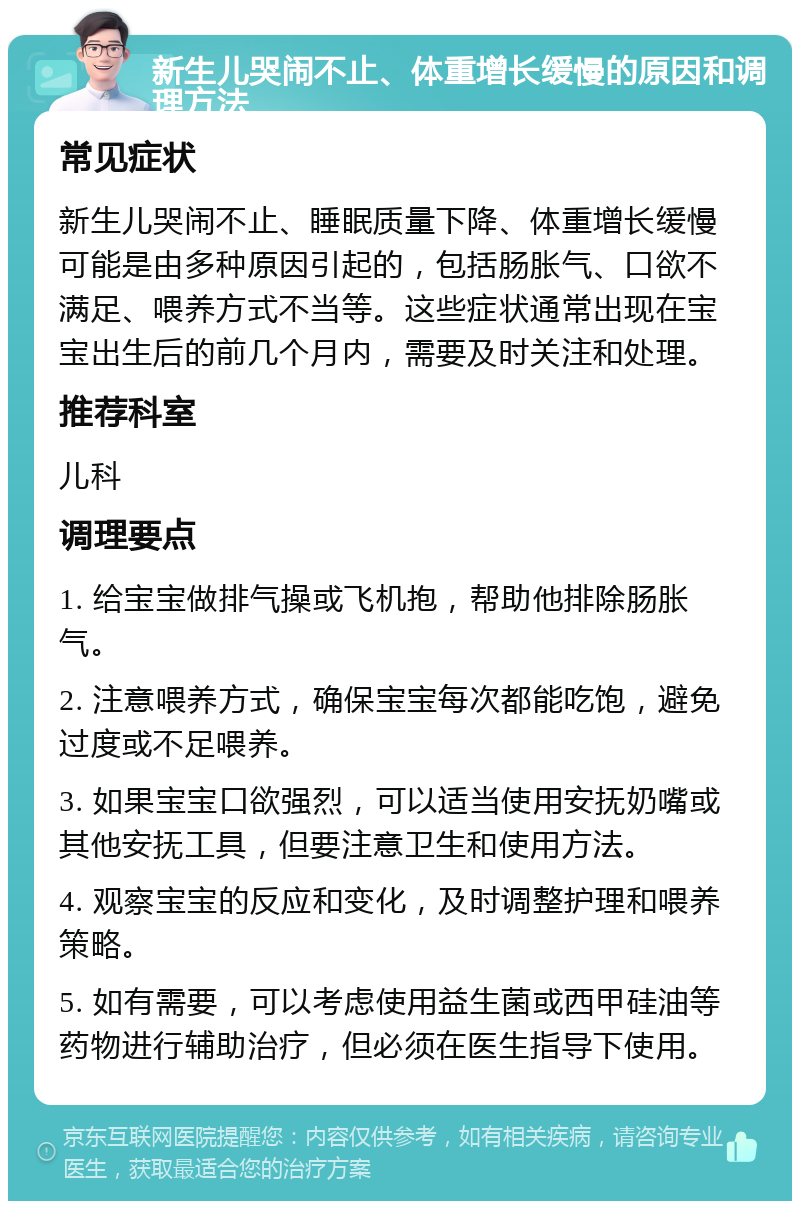 新生儿哭闹不止、体重增长缓慢的原因和调理方法 常见症状 新生儿哭闹不止、睡眠质量下降、体重增长缓慢可能是由多种原因引起的，包括肠胀气、口欲不满足、喂养方式不当等。这些症状通常出现在宝宝出生后的前几个月内，需要及时关注和处理。 推荐科室 儿科 调理要点 1. 给宝宝做排气操或飞机抱，帮助他排除肠胀气。 2. 注意喂养方式，确保宝宝每次都能吃饱，避免过度或不足喂养。 3. 如果宝宝口欲强烈，可以适当使用安抚奶嘴或其他安抚工具，但要注意卫生和使用方法。 4. 观察宝宝的反应和变化，及时调整护理和喂养策略。 5. 如有需要，可以考虑使用益生菌或西甲硅油等药物进行辅助治疗，但必须在医生指导下使用。