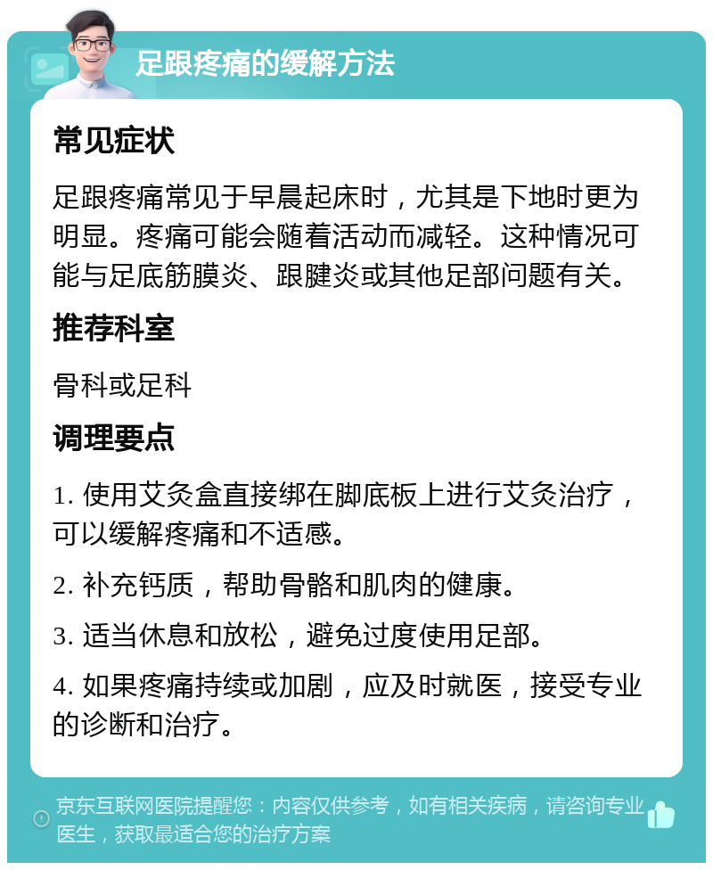 足跟疼痛的缓解方法 常见症状 足跟疼痛常见于早晨起床时，尤其是下地时更为明显。疼痛可能会随着活动而减轻。这种情况可能与足底筋膜炎、跟腱炎或其他足部问题有关。 推荐科室 骨科或足科 调理要点 1. 使用艾灸盒直接绑在脚底板上进行艾灸治疗，可以缓解疼痛和不适感。 2. 补充钙质，帮助骨骼和肌肉的健康。 3. 适当休息和放松，避免过度使用足部。 4. 如果疼痛持续或加剧，应及时就医，接受专业的诊断和治疗。