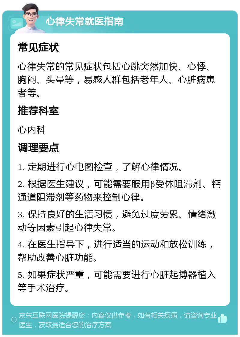 心律失常就医指南 常见症状 心律失常的常见症状包括心跳突然加快、心悸、胸闷、头晕等，易感人群包括老年人、心脏病患者等。 推荐科室 心内科 调理要点 1. 定期进行心电图检查，了解心律情况。 2. 根据医生建议，可能需要服用β受体阻滞剂、钙通道阻滞剂等药物来控制心律。 3. 保持良好的生活习惯，避免过度劳累、情绪激动等因素引起心律失常。 4. 在医生指导下，进行适当的运动和放松训练，帮助改善心脏功能。 5. 如果症状严重，可能需要进行心脏起搏器植入等手术治疗。