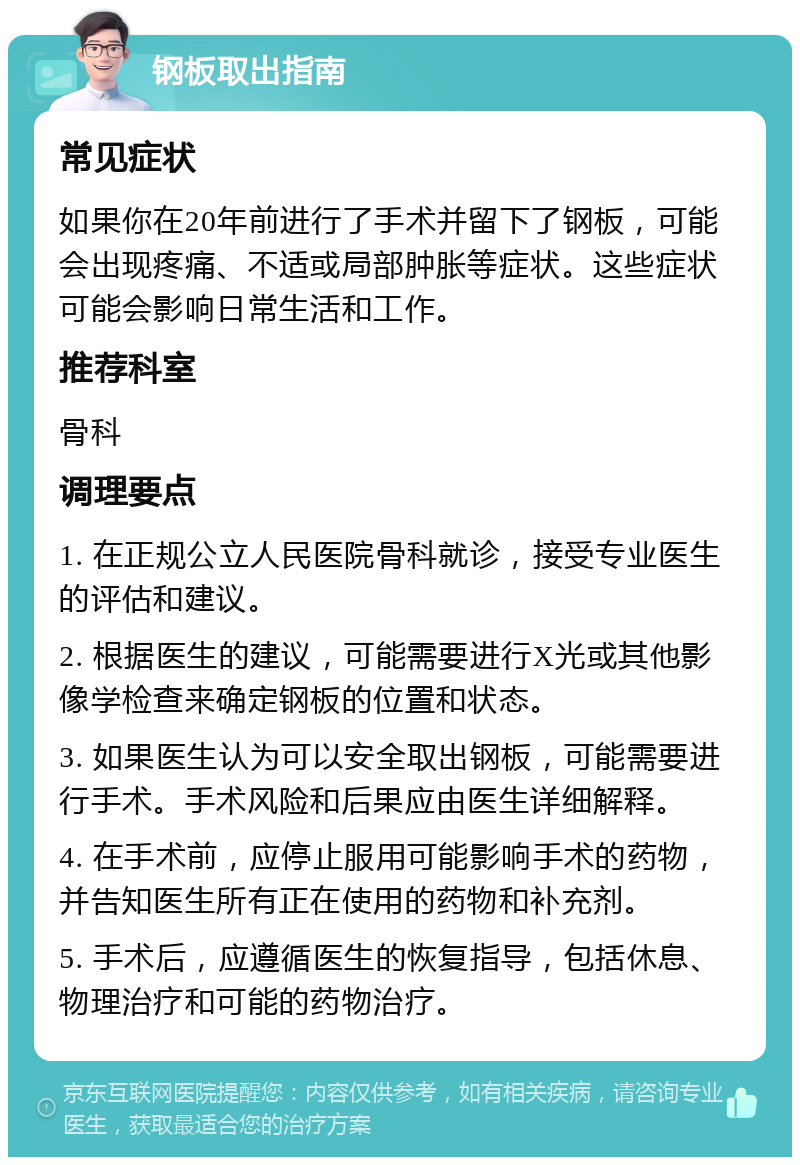 钢板取出指南 常见症状 如果你在20年前进行了手术并留下了钢板，可能会出现疼痛、不适或局部肿胀等症状。这些症状可能会影响日常生活和工作。 推荐科室 骨科 调理要点 1. 在正规公立人民医院骨科就诊，接受专业医生的评估和建议。 2. 根据医生的建议，可能需要进行X光或其他影像学检查来确定钢板的位置和状态。 3. 如果医生认为可以安全取出钢板，可能需要进行手术。手术风险和后果应由医生详细解释。 4. 在手术前，应停止服用可能影响手术的药物，并告知医生所有正在使用的药物和补充剂。 5. 手术后，应遵循医生的恢复指导，包括休息、物理治疗和可能的药物治疗。