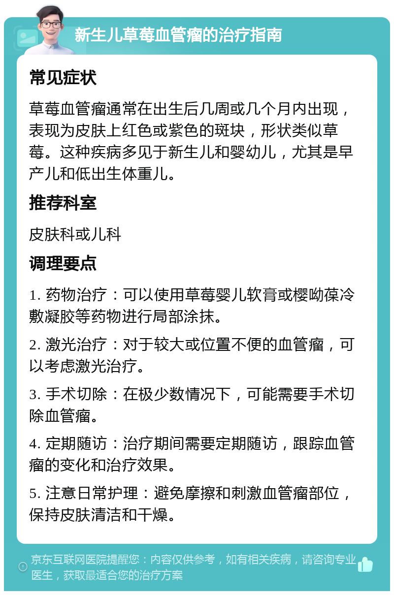 新生儿草莓血管瘤的治疗指南 常见症状 草莓血管瘤通常在出生后几周或几个月内出现，表现为皮肤上红色或紫色的斑块，形状类似草莓。这种疾病多见于新生儿和婴幼儿，尤其是早产儿和低出生体重儿。 推荐科室 皮肤科或儿科 调理要点 1. 药物治疗：可以使用草莓婴儿软膏或樱呦葆冷敷凝胶等药物进行局部涂抹。 2. 激光治疗：对于较大或位置不便的血管瘤，可以考虑激光治疗。 3. 手术切除：在极少数情况下，可能需要手术切除血管瘤。 4. 定期随访：治疗期间需要定期随访，跟踪血管瘤的变化和治疗效果。 5. 注意日常护理：避免摩擦和刺激血管瘤部位，保持皮肤清洁和干燥。