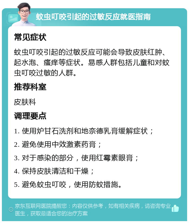 蚊虫叮咬引起的过敏反应就医指南 常见症状 蚊虫叮咬引起的过敏反应可能会导致皮肤红肿、起水泡、瘙痒等症状。易感人群包括儿童和对蚊虫叮咬过敏的人群。 推荐科室 皮肤科 调理要点 1. 使用炉甘石洗剂和地奈德乳膏缓解症状； 2. 避免使用中效激素药膏； 3. 对于感染的部分，使用红霉素眼膏； 4. 保持皮肤清洁和干燥； 5. 避免蚊虫叮咬，使用防蚊措施。