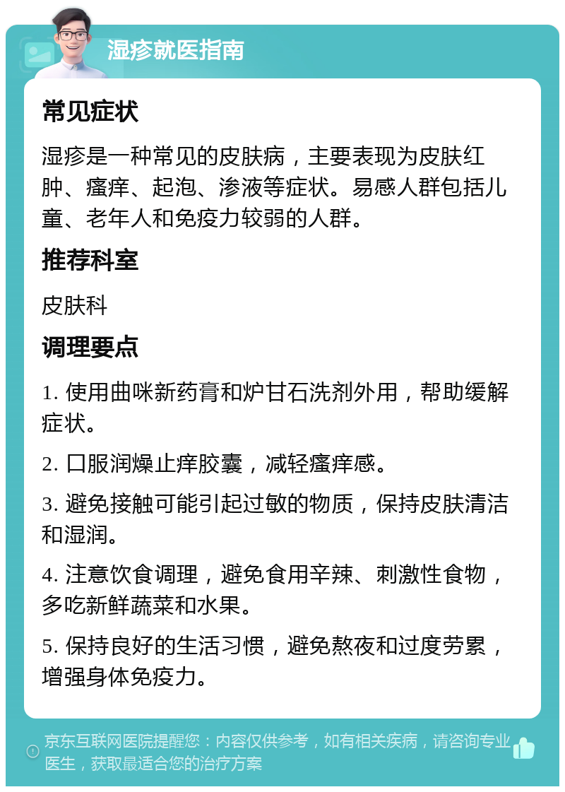 湿疹就医指南 常见症状 湿疹是一种常见的皮肤病，主要表现为皮肤红肿、瘙痒、起泡、渗液等症状。易感人群包括儿童、老年人和免疫力较弱的人群。 推荐科室 皮肤科 调理要点 1. 使用曲咪新药膏和炉甘石洗剂外用，帮助缓解症状。 2. 口服润燥止痒胶囊，减轻瘙痒感。 3. 避免接触可能引起过敏的物质，保持皮肤清洁和湿润。 4. 注意饮食调理，避免食用辛辣、刺激性食物，多吃新鲜蔬菜和水果。 5. 保持良好的生活习惯，避免熬夜和过度劳累，增强身体免疫力。