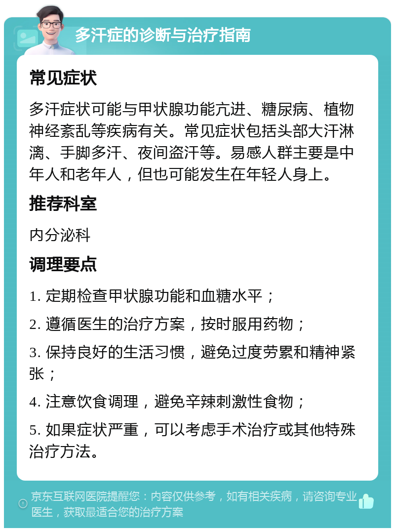 多汗症的诊断与治疗指南 常见症状 多汗症状可能与甲状腺功能亢进、糖尿病、植物神经紊乱等疾病有关。常见症状包括头部大汗淋漓、手脚多汗、夜间盗汗等。易感人群主要是中年人和老年人，但也可能发生在年轻人身上。 推荐科室 内分泌科 调理要点 1. 定期检查甲状腺功能和血糖水平； 2. 遵循医生的治疗方案，按时服用药物； 3. 保持良好的生活习惯，避免过度劳累和精神紧张； 4. 注意饮食调理，避免辛辣刺激性食物； 5. 如果症状严重，可以考虑手术治疗或其他特殊治疗方法。