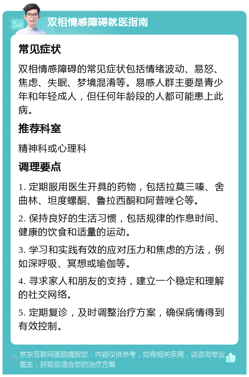 双相情感障碍就医指南 常见症状 双相情感障碍的常见症状包括情绪波动、易怒、焦虑、失眠、梦境混淆等。易感人群主要是青少年和年轻成人，但任何年龄段的人都可能患上此病。 推荐科室 精神科或心理科 调理要点 1. 定期服用医生开具的药物，包括拉莫三嗪、舍曲林、坦度螺酮、鲁拉西酮和阿普唑仑等。 2. 保持良好的生活习惯，包括规律的作息时间、健康的饮食和适量的运动。 3. 学习和实践有效的应对压力和焦虑的方法，例如深呼吸、冥想或瑜伽等。 4. 寻求家人和朋友的支持，建立一个稳定和理解的社交网络。 5. 定期复诊，及时调整治疗方案，确保病情得到有效控制。