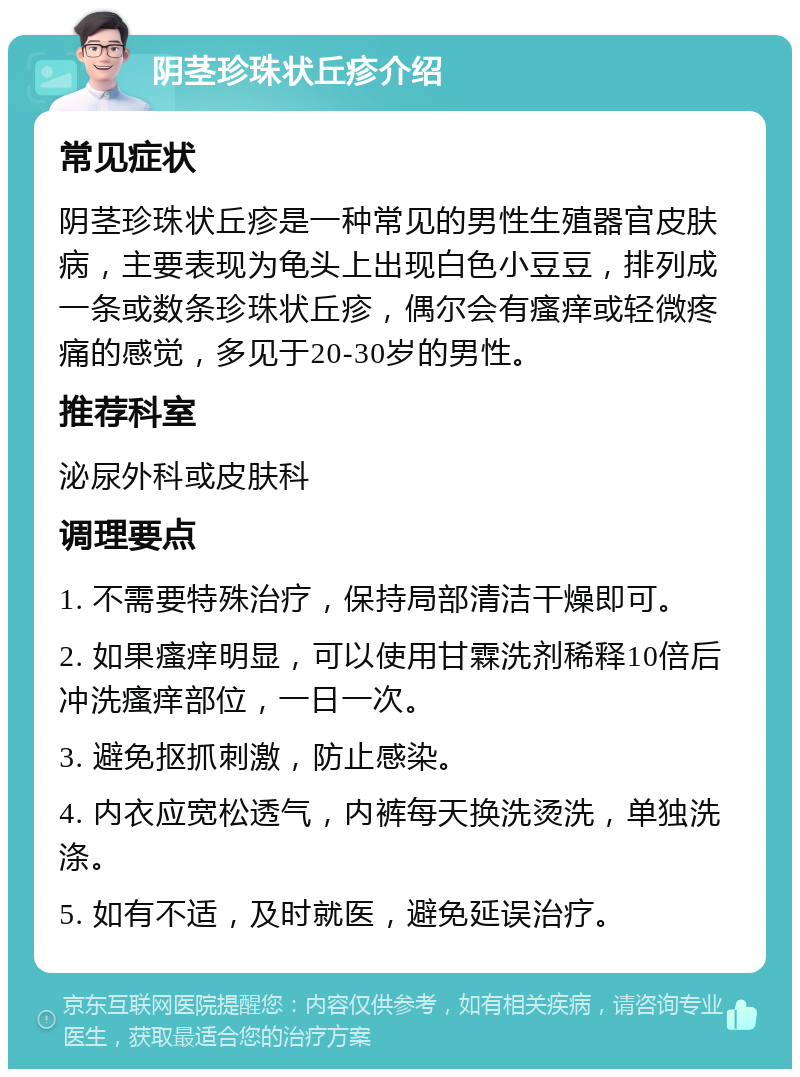 阴茎珍珠状丘疹介绍 常见症状 阴茎珍珠状丘疹是一种常见的男性生殖器官皮肤病，主要表现为龟头上出现白色小豆豆，排列成一条或数条珍珠状丘疹，偶尔会有瘙痒或轻微疼痛的感觉，多见于20-30岁的男性。 推荐科室 泌尿外科或皮肤科 调理要点 1. 不需要特殊治疗，保持局部清洁干燥即可。 2. 如果瘙痒明显，可以使用甘霖洗剂稀释10倍后冲洗瘙痒部位，一日一次。 3. 避免抠抓刺激，防止感染。 4. 内衣应宽松透气，内裤每天换洗烫洗，单独洗涤。 5. 如有不适，及时就医，避免延误治疗。