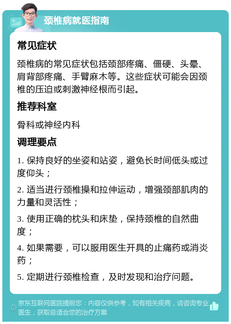 颈椎病就医指南 常见症状 颈椎病的常见症状包括颈部疼痛、僵硬、头晕、肩背部疼痛、手臂麻木等。这些症状可能会因颈椎的压迫或刺激神经根而引起。 推荐科室 骨科或神经内科 调理要点 1. 保持良好的坐姿和站姿，避免长时间低头或过度仰头； 2. 适当进行颈椎操和拉伸运动，增强颈部肌肉的力量和灵活性； 3. 使用正确的枕头和床垫，保持颈椎的自然曲度； 4. 如果需要，可以服用医生开具的止痛药或消炎药； 5. 定期进行颈椎检查，及时发现和治疗问题。