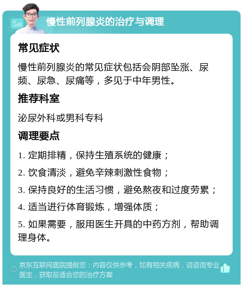 慢性前列腺炎的治疗与调理 常见症状 慢性前列腺炎的常见症状包括会阴部坠涨、尿频、尿急、尿痛等，多见于中年男性。 推荐科室 泌尿外科或男科专科 调理要点 1. 定期排精，保持生殖系统的健康； 2. 饮食清淡，避免辛辣刺激性食物； 3. 保持良好的生活习惯，避免熬夜和过度劳累； 4. 适当进行体育锻炼，增强体质； 5. 如果需要，服用医生开具的中药方剂，帮助调理身体。