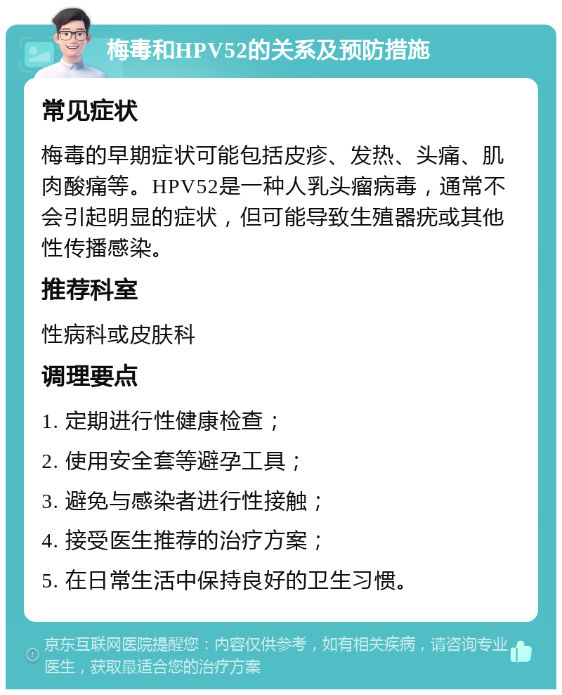 梅毒和HPV52的关系及预防措施 常见症状 梅毒的早期症状可能包括皮疹、发热、头痛、肌肉酸痛等。HPV52是一种人乳头瘤病毒，通常不会引起明显的症状，但可能导致生殖器疣或其他性传播感染。 推荐科室 性病科或皮肤科 调理要点 1. 定期进行性健康检查； 2. 使用安全套等避孕工具； 3. 避免与感染者进行性接触； 4. 接受医生推荐的治疗方案； 5. 在日常生活中保持良好的卫生习惯。