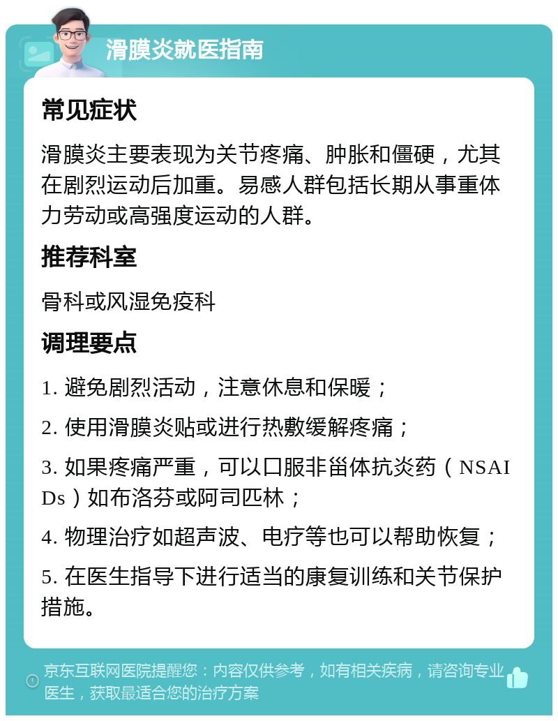 滑膜炎就医指南 常见症状 滑膜炎主要表现为关节疼痛、肿胀和僵硬，尤其在剧烈运动后加重。易感人群包括长期从事重体力劳动或高强度运动的人群。 推荐科室 骨科或风湿免疫科 调理要点 1. 避免剧烈活动，注意休息和保暖； 2. 使用滑膜炎贴或进行热敷缓解疼痛； 3. 如果疼痛严重，可以口服非甾体抗炎药（NSAIDs）如布洛芬或阿司匹林； 4. 物理治疗如超声波、电疗等也可以帮助恢复； 5. 在医生指导下进行适当的康复训练和关节保护措施。