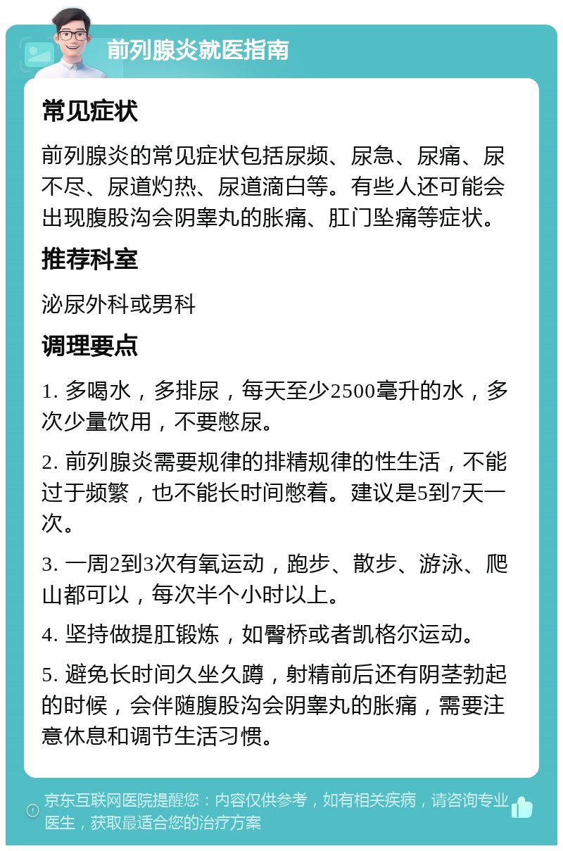 前列腺炎就医指南 常见症状 前列腺炎的常见症状包括尿频、尿急、尿痛、尿不尽、尿道灼热、尿道滴白等。有些人还可能会出现腹股沟会阴睾丸的胀痛、肛门坠痛等症状。 推荐科室 泌尿外科或男科 调理要点 1. 多喝水，多排尿，每天至少2500毫升的水，多次少量饮用，不要憋尿。 2. 前列腺炎需要规律的排精规律的性生活，不能过于频繁，也不能长时间憋着。建议是5到7天一次。 3. 一周2到3次有氧运动，跑步、散步、游泳、爬山都可以，每次半个小时以上。 4. 坚持做提肛锻炼，如臀桥或者凯格尔运动。 5. 避免长时间久坐久蹲，射精前后还有阴茎勃起的时候，会伴随腹股沟会阴睾丸的胀痛，需要注意休息和调节生活习惯。