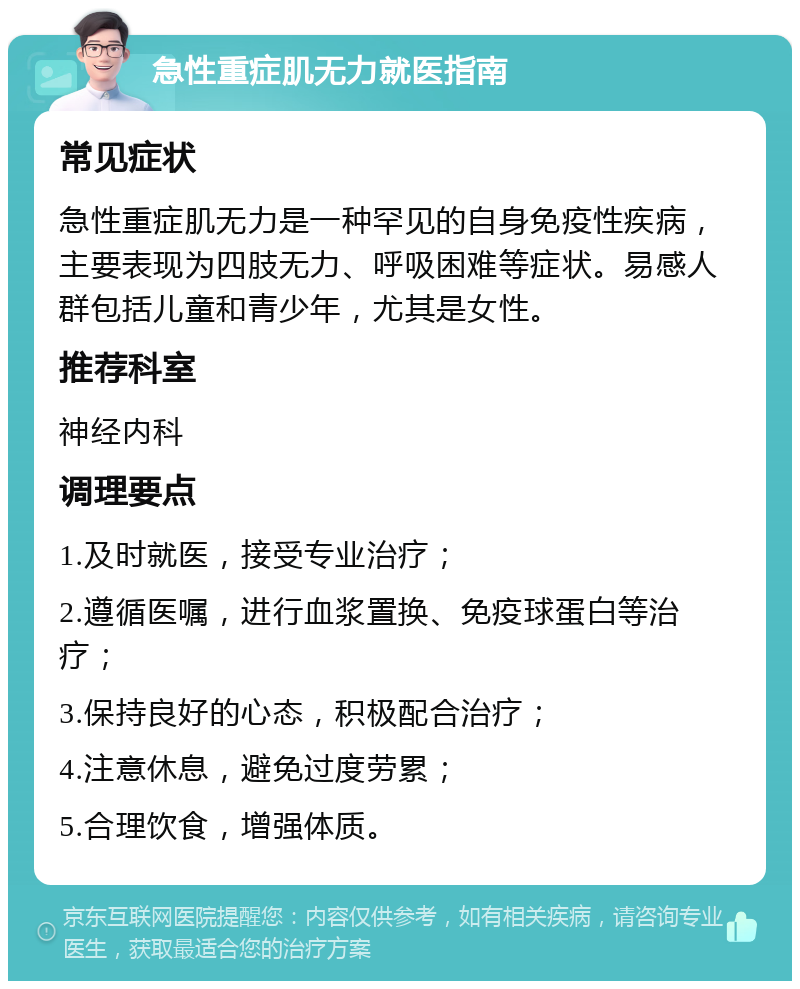 急性重症肌无力就医指南 常见症状 急性重症肌无力是一种罕见的自身免疫性疾病，主要表现为四肢无力、呼吸困难等症状。易感人群包括儿童和青少年，尤其是女性。 推荐科室 神经内科 调理要点 1.及时就医，接受专业治疗； 2.遵循医嘱，进行血浆置换、免疫球蛋白等治疗； 3.保持良好的心态，积极配合治疗； 4.注意休息，避免过度劳累； 5.合理饮食，增强体质。