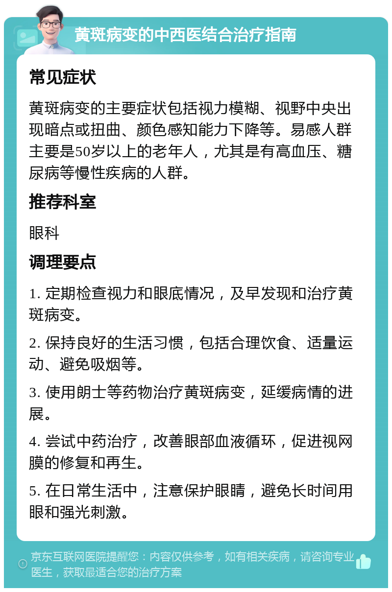 黄斑病变的中西医结合治疗指南 常见症状 黄斑病变的主要症状包括视力模糊、视野中央出现暗点或扭曲、颜色感知能力下降等。易感人群主要是50岁以上的老年人，尤其是有高血压、糖尿病等慢性疾病的人群。 推荐科室 眼科 调理要点 1. 定期检查视力和眼底情况，及早发现和治疗黄斑病变。 2. 保持良好的生活习惯，包括合理饮食、适量运动、避免吸烟等。 3. 使用朗士等药物治疗黄斑病变，延缓病情的进展。 4. 尝试中药治疗，改善眼部血液循环，促进视网膜的修复和再生。 5. 在日常生活中，注意保护眼睛，避免长时间用眼和强光刺激。