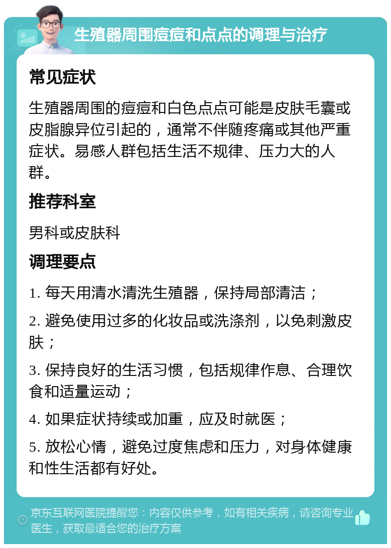 生殖器周围痘痘和点点的调理与治疗 常见症状 生殖器周围的痘痘和白色点点可能是皮肤毛囊或皮脂腺异位引起的，通常不伴随疼痛或其他严重症状。易感人群包括生活不规律、压力大的人群。 推荐科室 男科或皮肤科 调理要点 1. 每天用清水清洗生殖器，保持局部清洁； 2. 避免使用过多的化妆品或洗涤剂，以免刺激皮肤； 3. 保持良好的生活习惯，包括规律作息、合理饮食和适量运动； 4. 如果症状持续或加重，应及时就医； 5. 放松心情，避免过度焦虑和压力，对身体健康和性生活都有好处。